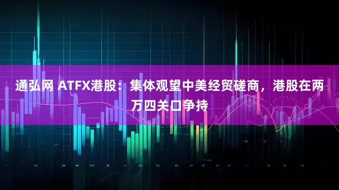 通弘网 ATFX港股：集体观望中美经贸磋商，港股在两万四关口争持