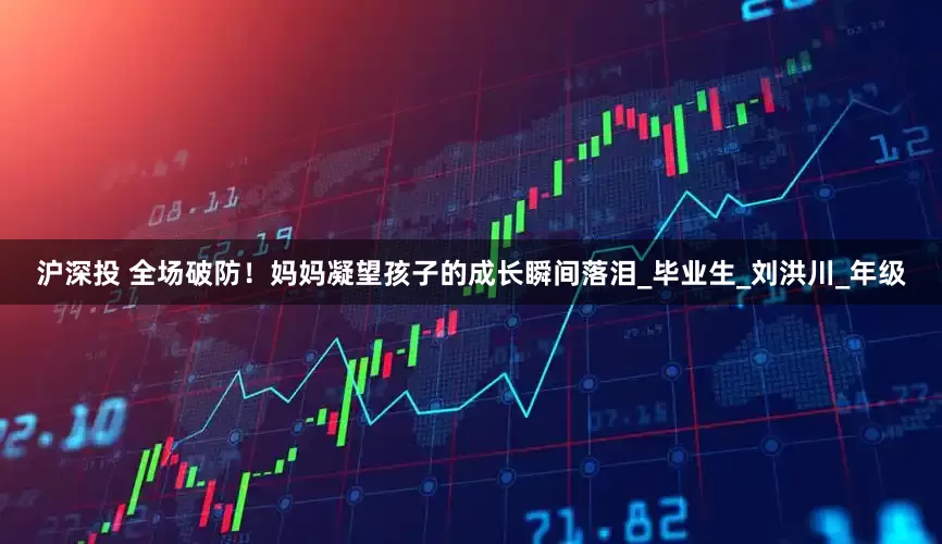沪深投 全场破防！妈妈凝望孩子的成长瞬间落泪_毕业生_刘洪川_年级
