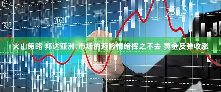 火山策略 邦达亚洲:市场的避险情绪挥之不去 黄金反弹收涨