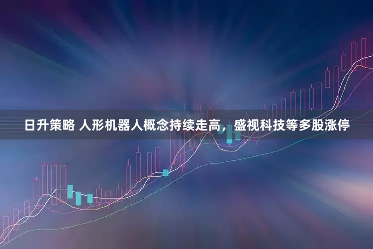 日升策略 人形机器人概念持续走高，盛视科技等多股涨停