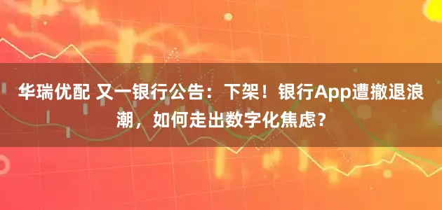 华瑞优配 又一银行公告:下架!银行App遭撤退浪潮,如何走出数字化焦虑?