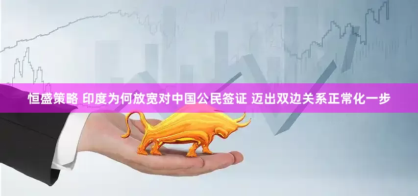 恒盛策略 印度为何放宽对中国公民签证 迈出双边关系正常化一步