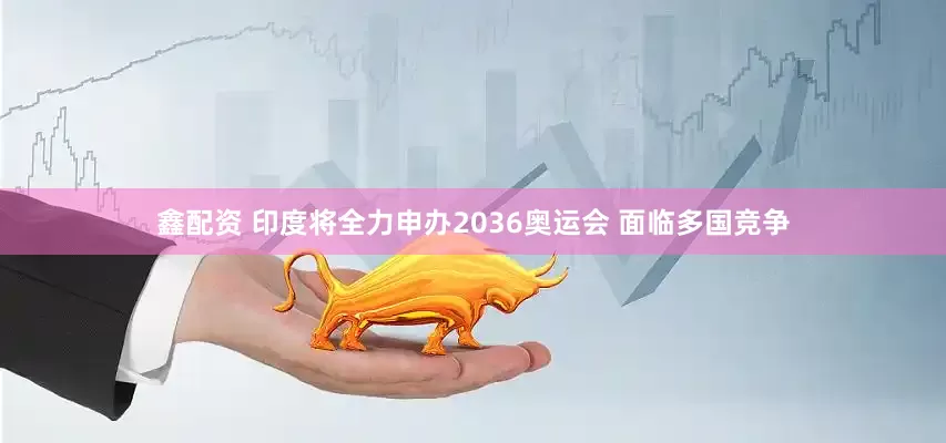 鑫配资 印度将全力申办2036奥运会 面临多国竞争