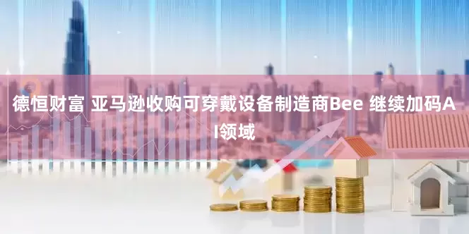 德恒财富 亚马逊收购可穿戴设备制造商Bee 继续加码AI领域
