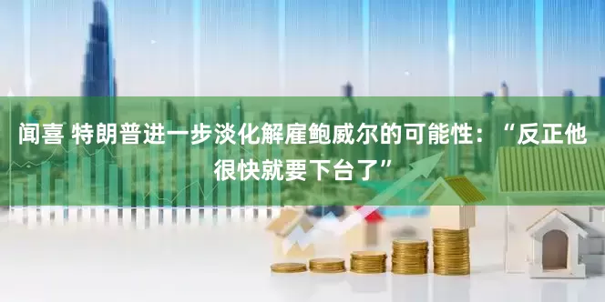 闻喜 特朗普进一步淡化解雇鲍威尔的可能性：“反正他很快就要下台了”