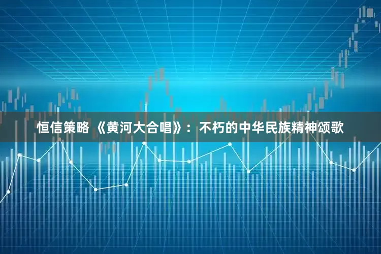 恒信策略 《黄河大合唱》：不朽的中华民族精神颂歌