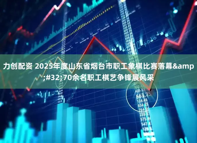 力创配资 2025年度山东省烟台市职工象棋比赛落幕 70余名职工棋艺争锋展风采