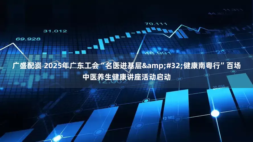 广盛配资 2025年广东工会“名医进基层 健康南粤行”百场中医养生健康讲座活动启动