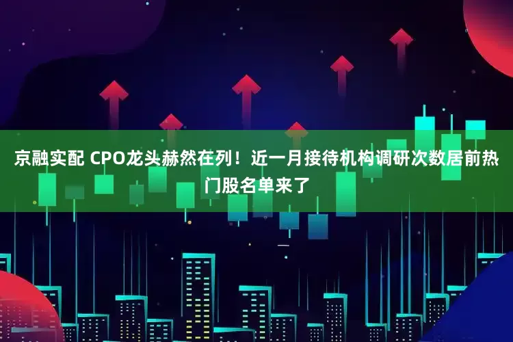 京融实配 CPO龙头赫然在列！近一月接待机构调研次数居前热门股名单来了