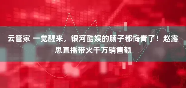 云管家 一觉醒来，银河酷娱的肠子都悔青了！赵露思直播带火千万销售额