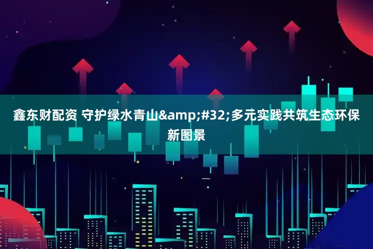 鑫东财配资 守护绿水青山 多元实践共筑生态环保新图景