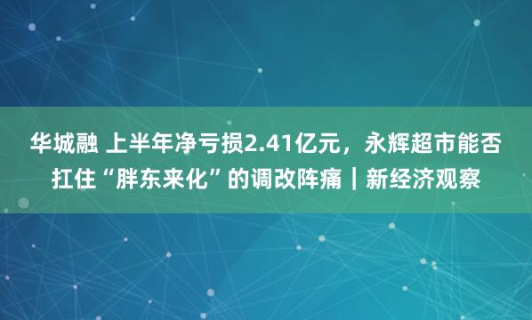 华城融 上半年净亏损2.41亿元，永辉超市能否扛住“胖东来化”的调改阵痛｜新经济观察