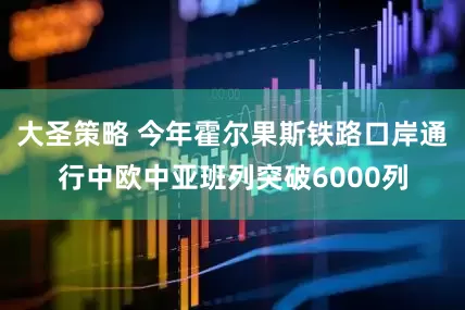 大圣策略 今年霍尔果斯铁路口岸通行中欧中亚班列突破6000列