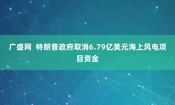 广盛网  特朗普政府取消6.79亿美元海上风电项目资金