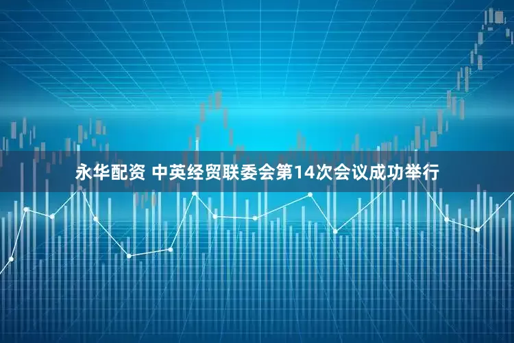 永华配资 中英经贸联委会第14次会议成功举行