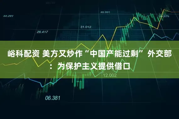峪科配资 美方又炒作“中国产能过剩” 外交部：为保护主义提供借口