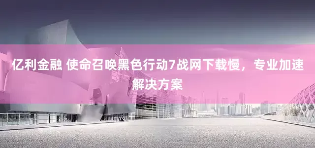 亿利金融 使命召唤黑色行动7战网下载慢，专业加速解决方案
