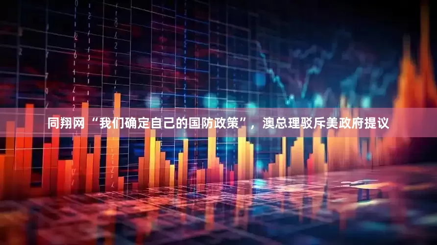 同翔网 “我们确定自己的国防政策”，澳总理驳斥美政府提议