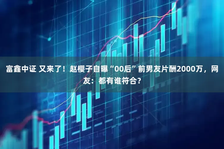 富鑫中证 又来了！赵樱子自曝“00后”前男友片酬2000万，网友：都有谁符合？