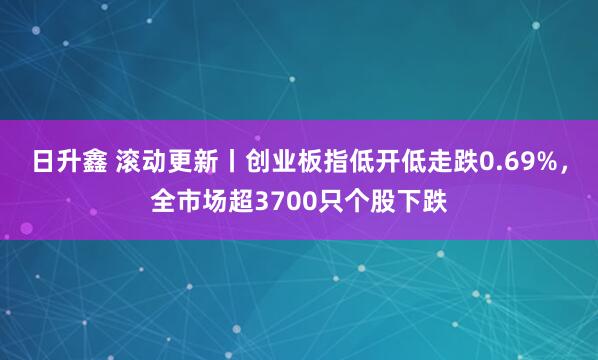 日升鑫 滚动更新丨创业板指低开低走跌0.69%，全市场超3700只个股下跌