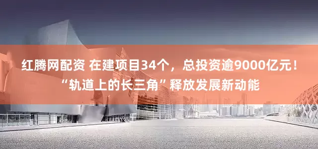 红腾网配资 在建项目34个，总投资逾9000亿元！“轨道上的长三角”释放发展新动能