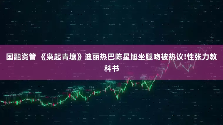 国融资管 《枭起青壤》迪丽热巴陈星旭坐腿吻被热议!性张力教科书