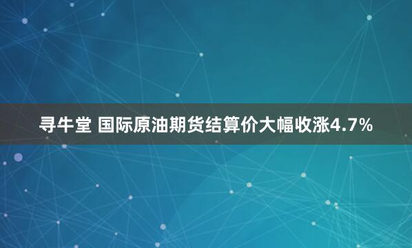 寻牛堂 国际原油期货结算价大幅收涨4.7%